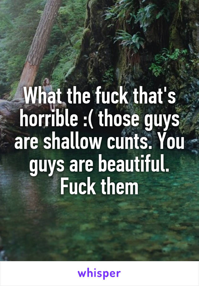 What the fuck that's horrible :( those guys are shallow cunts. You guys are beautiful. Fuck them