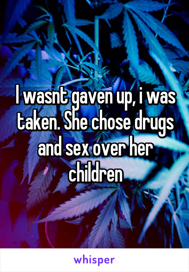 I wasnt gaven up, i was taken. She chose drugs and sex over her children