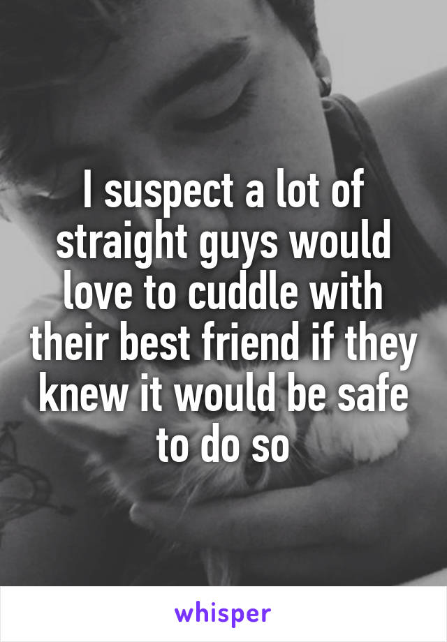 I suspect a lot of straight guys would love to cuddle with their best friend if they knew it would be safe to do so