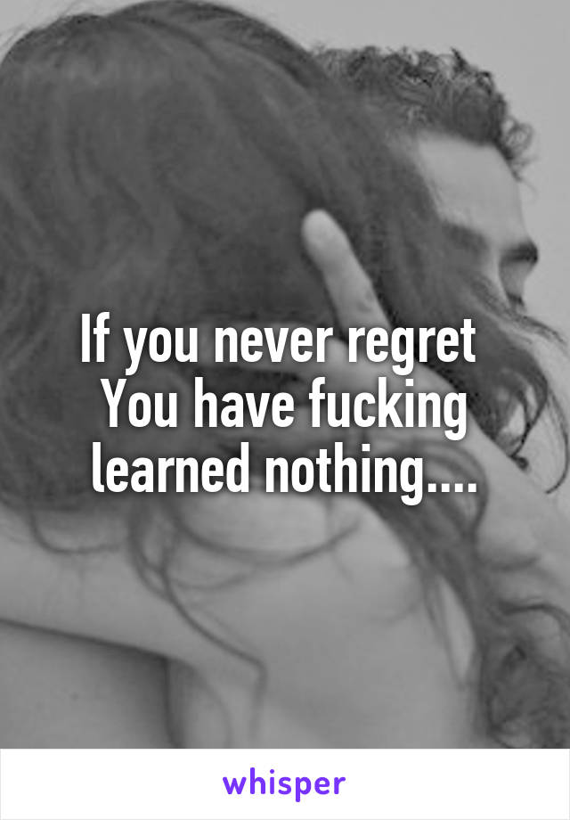 If you never regret 
You have fucking learned nothing....