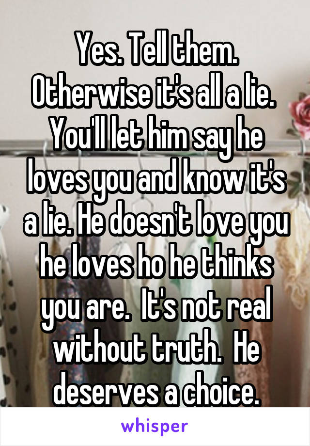 Yes. Tell them. Otherwise it's all a lie.  You'll let him say he loves you and know it's a lie. He doesn't love you he loves ho he thinks you are.  It's not real without truth.  He deserves a choice.