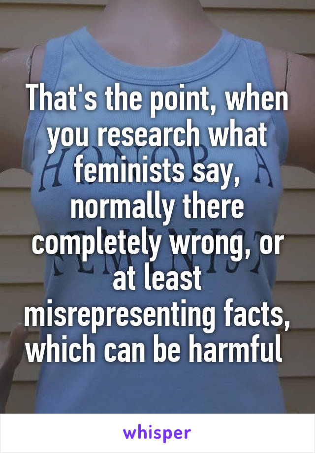 That's the point, when you research what feminists say, normally there completely wrong, or at least misrepresenting facts, which can be harmful 