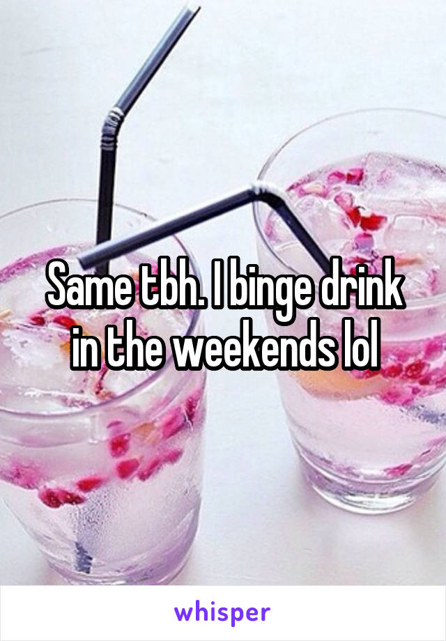 Same tbh. I binge drink in the weekends lol