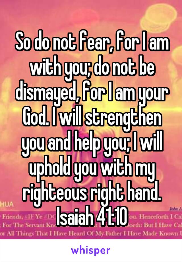So do not fear, for I am with you; do not be dismayed, for I am your God. I will strengthen you and help you; I will uphold you with my righteous right hand.
Isaiah 41:10