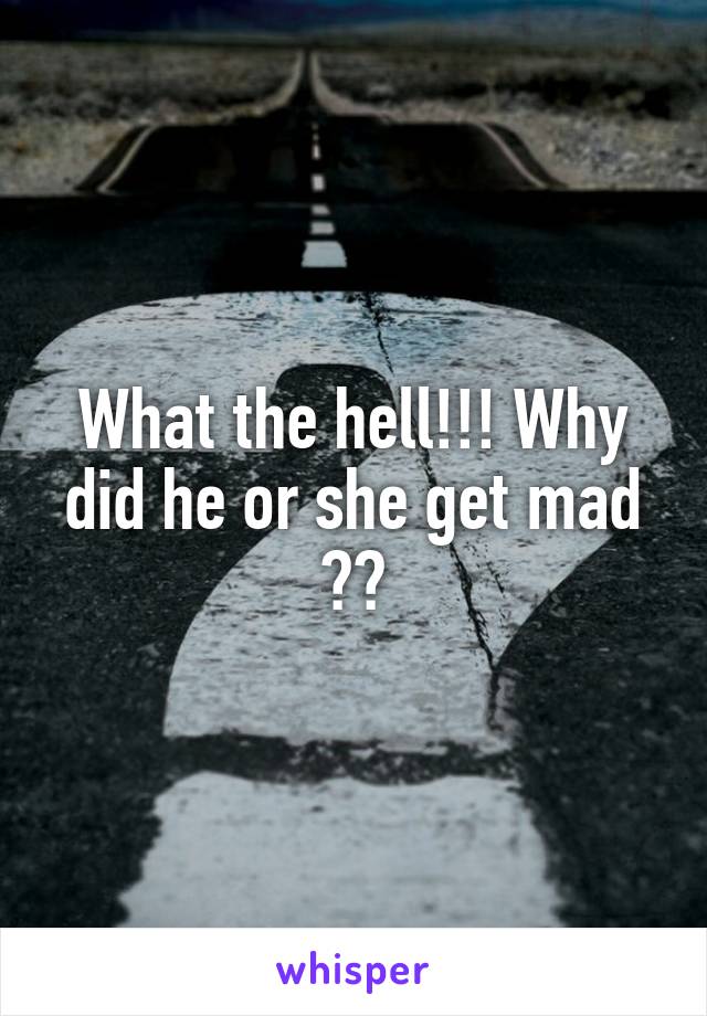 What the hell!!! Why did he or she get mad ??