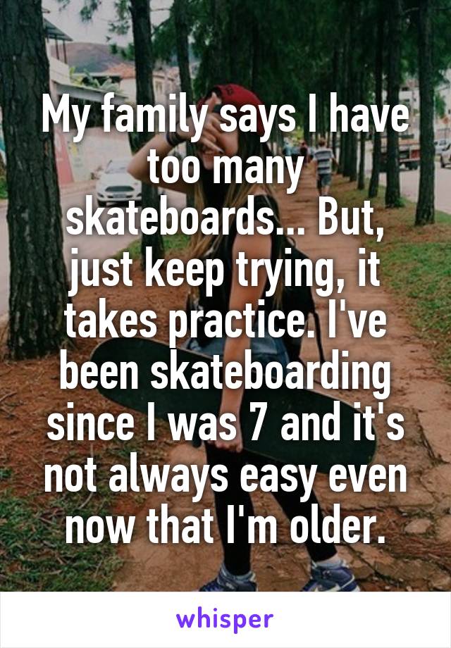 My family says I have too many skateboards... But, just keep trying, it takes practice. I've been skateboarding since I was 7 and it's not always easy even now that I'm older.