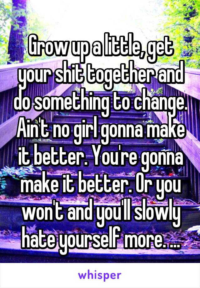 Grow up a little, get your shit together and do something to change. Ain't no girl gonna make it better. You're gonna make it better. Or you won't and you'll slowly hate yourself more. ...