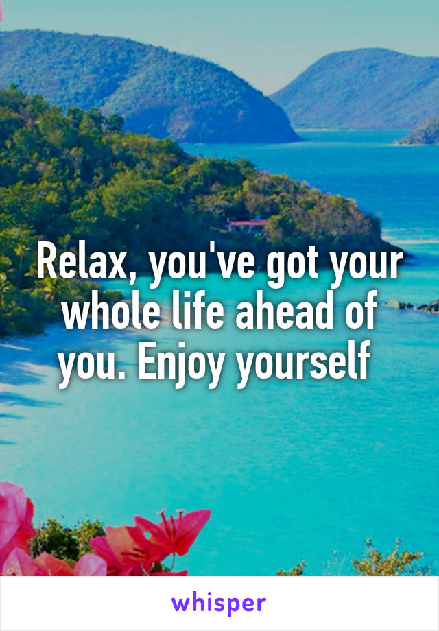 Relax, you've got your whole life ahead of you. Enjoy yourself 