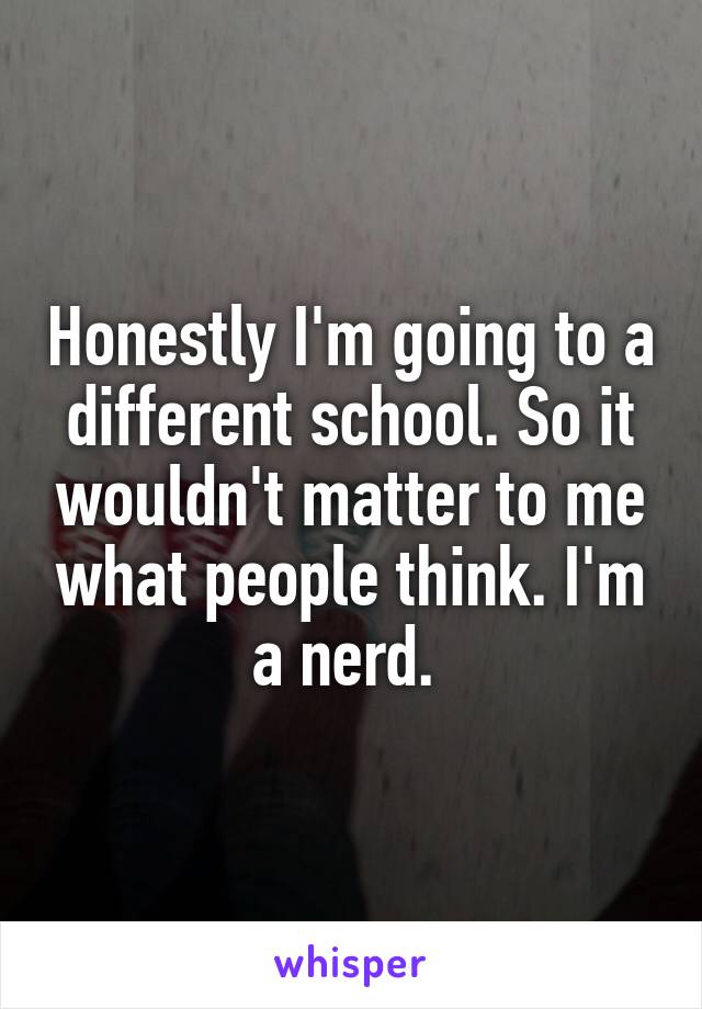 Honestly I'm going to a different school. So it wouldn't matter to me what people think. I'm a nerd. 