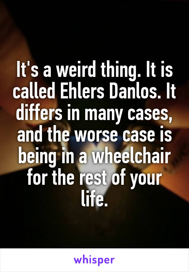It's a weird thing. It is called Ehlers Danlos. It differs in many cases, and the worse case is being in a wheelchair for the rest of your life.