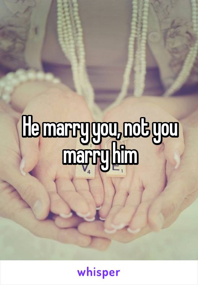 He marry you, not you marry him