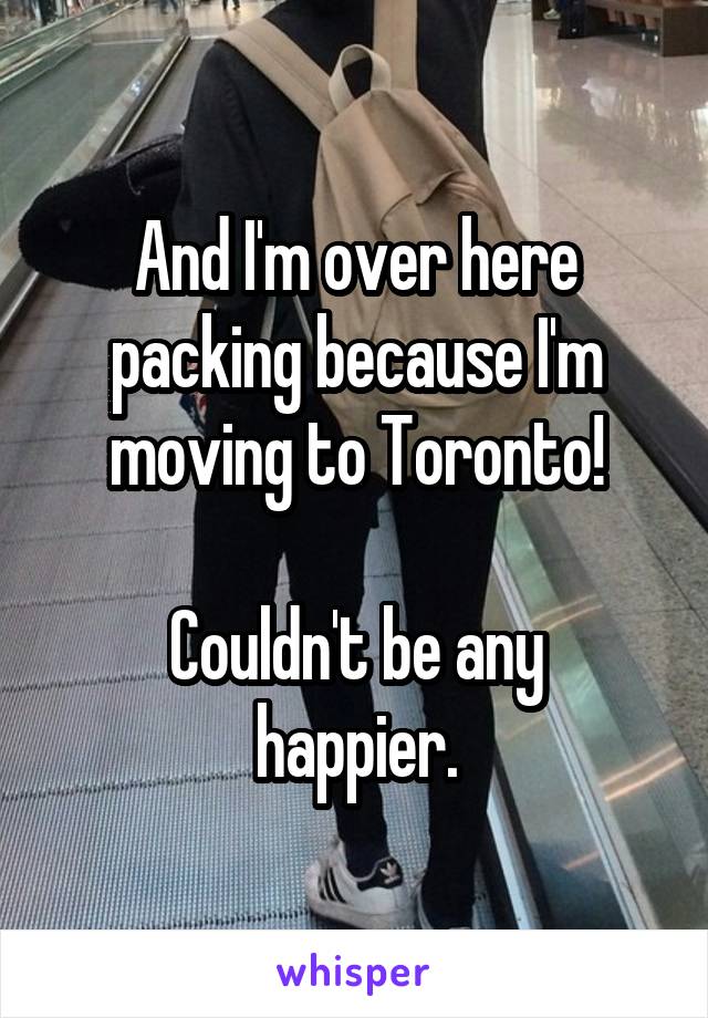 And I'm over here packing because I'm moving to Toronto!

Couldn't be any happier.