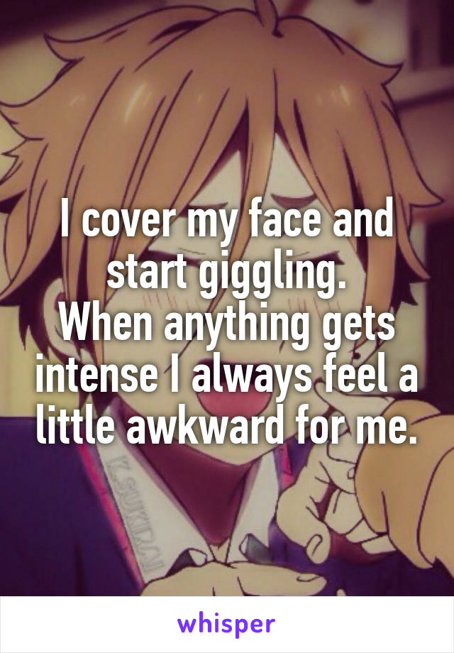 I cover my face and start giggling.
When anything gets intense I always feel a little awkward for me.