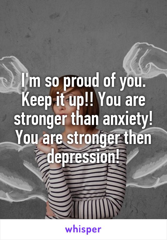 I'm so proud of you. Keep it up!! You are stronger than anxiety! You are stronger then depression!