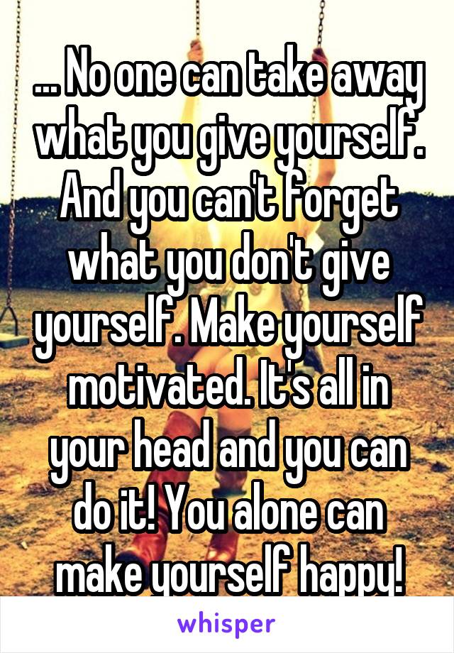 ... No one can take away what you give yourself. And you can't forget what you don't give yourself. Make yourself motivated. It's all in your head and you can do it! You alone can make yourself happy!