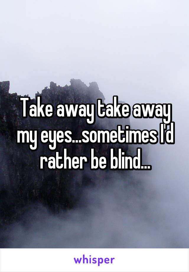 Take away take away my eyes...sometimes I'd rather be blind...