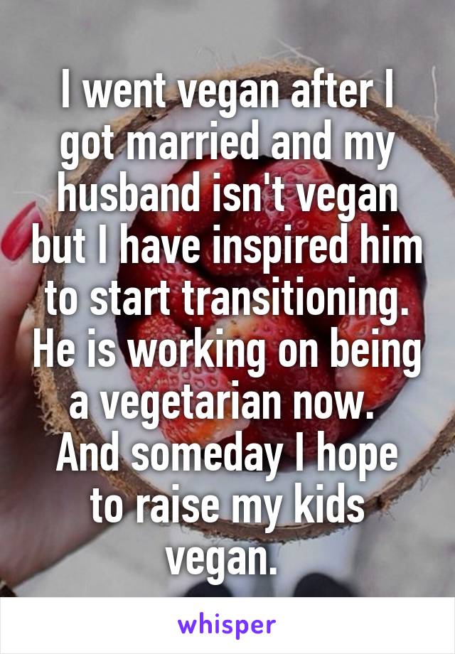 I went vegan after I got married and my husband isn't vegan but I have inspired him to start transitioning. He is working on being a vegetarian now. 
And someday I hope to raise my kids vegan. 