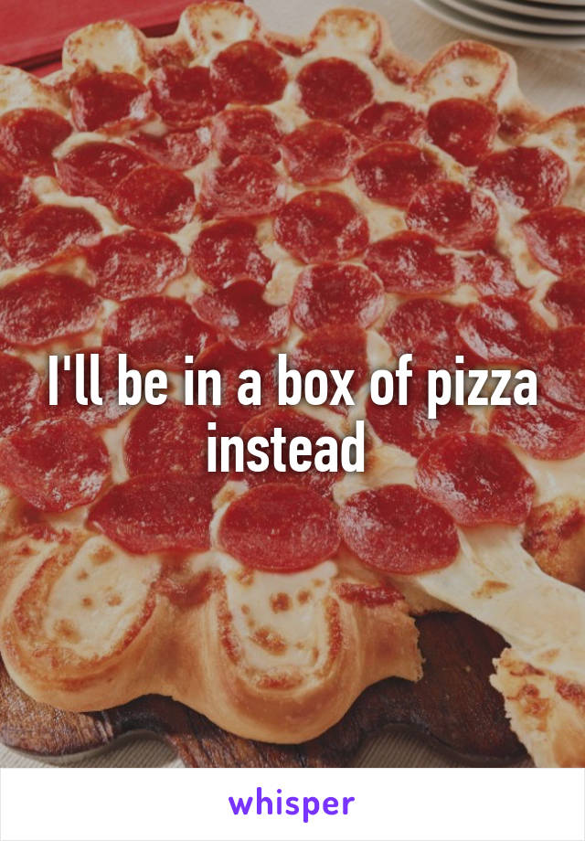 I'll be in a box of pizza instead 