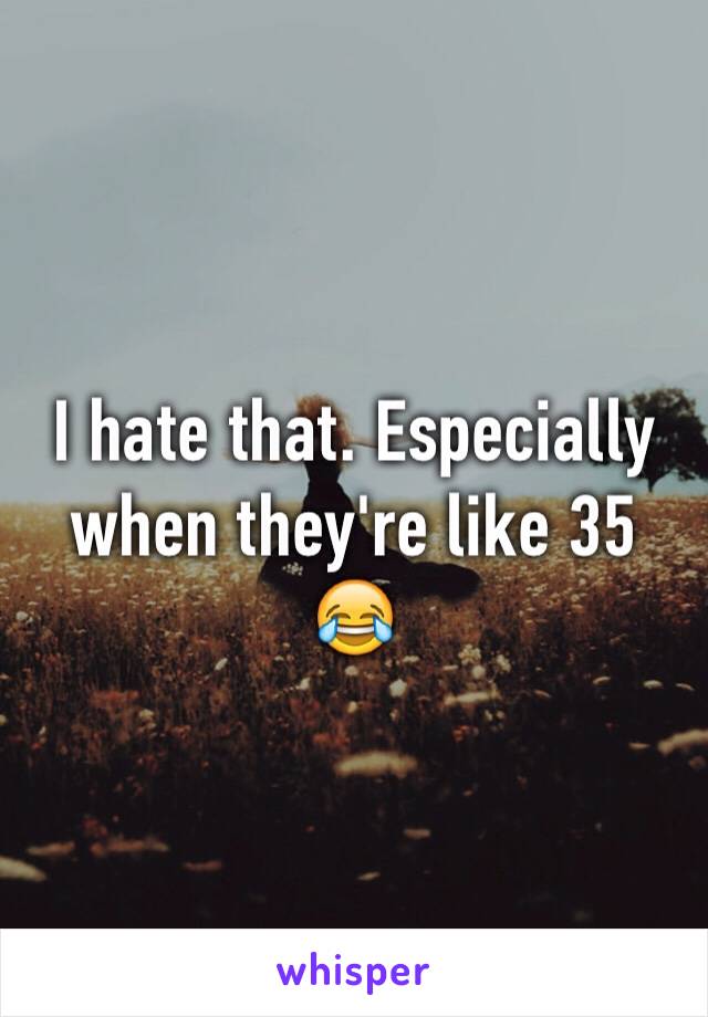 I hate that. Especially when they're like 35 😂