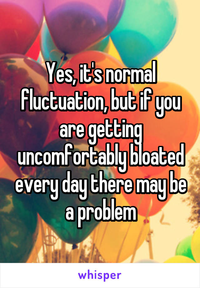 Yes, it's normal fluctuation, but if you are getting uncomfortably bloated every day there may be a problem