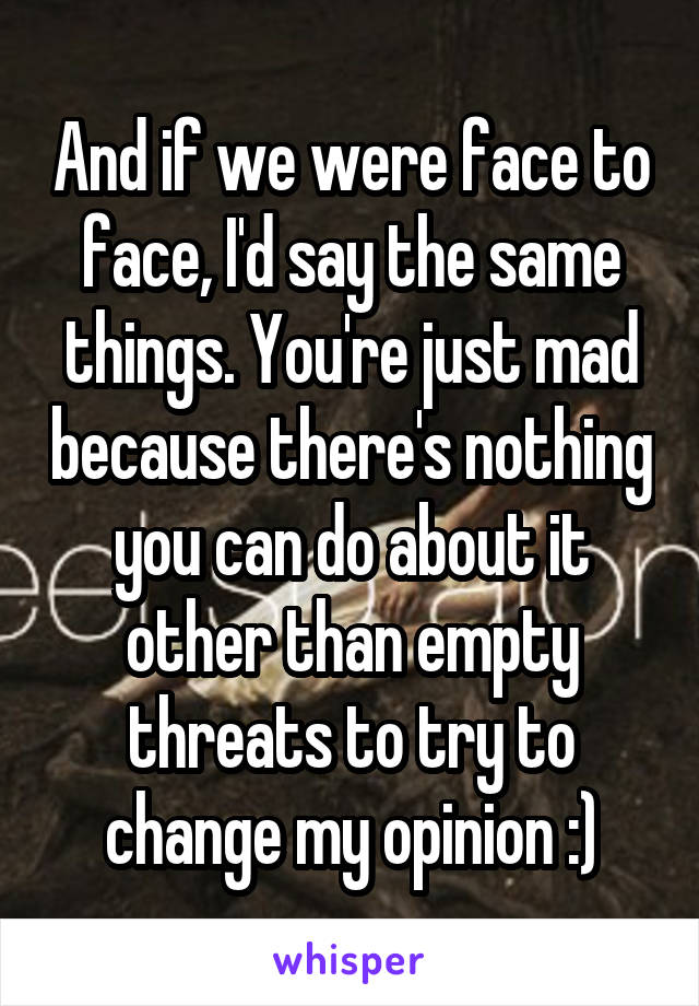 And if we were face to face, I'd say the same things. You're just mad because there's nothing you can do about it other than empty threats to try to change my opinion :)