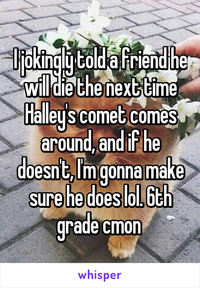 I jokingly told a friend he will die the next time Halley's comet comes around, and if he doesn't, I'm gonna make sure he does lol. 6th grade cmon 