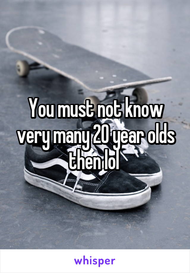 You must not know very many 20 year olds then lol 