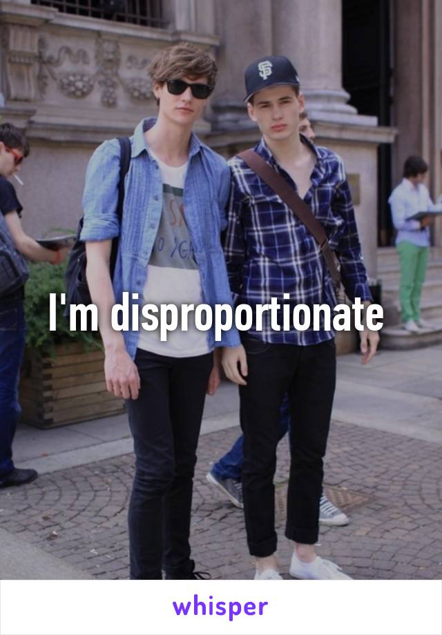 I'm disproportionate 