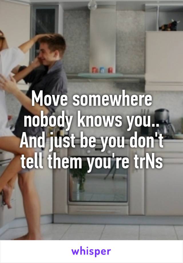 Move somewhere nobody knows you.. And just be you don't tell them you're trNs