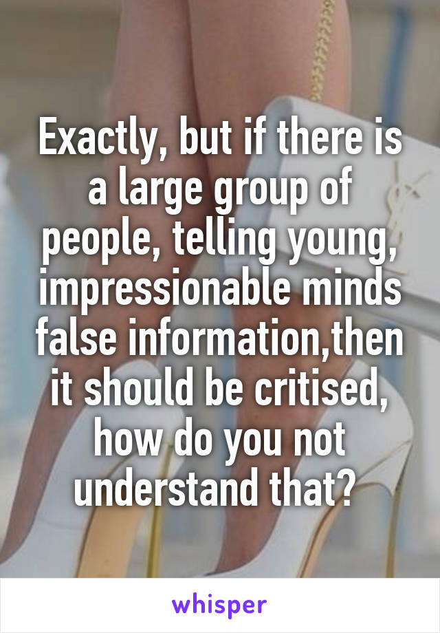 Exactly, but if there is a large group of people, telling young, impressionable minds false information,then it should be critised, how do you not understand that? 