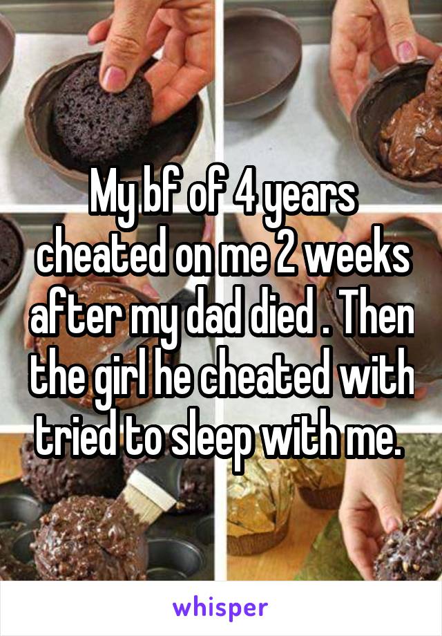 My bf of 4 years cheated on me 2 weeks after my dad died . Then the girl he cheated with tried to sleep with me. 