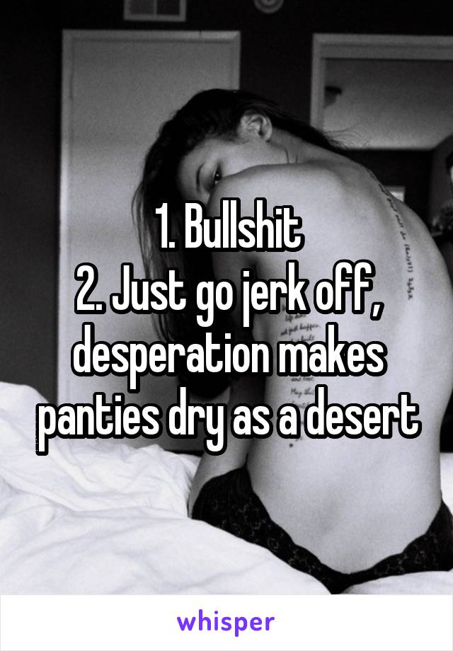 1. Bullshit
2. Just go jerk off, desperation makes panties dry as a desert