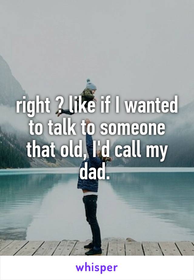 right ? like if I wanted to talk to someone that old, I'd call my dad. 