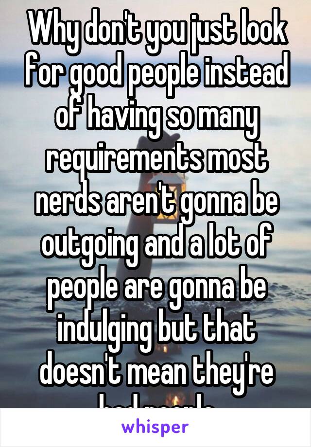 Why don't you just look for good people instead of having so many requirements most nerds aren't gonna be outgoing and a lot of people are gonna be indulging but that doesn't mean they're bad people