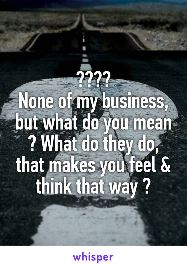 ????
None of my business, but what do you mean ? What do they do, that makes you feel & think that way ?