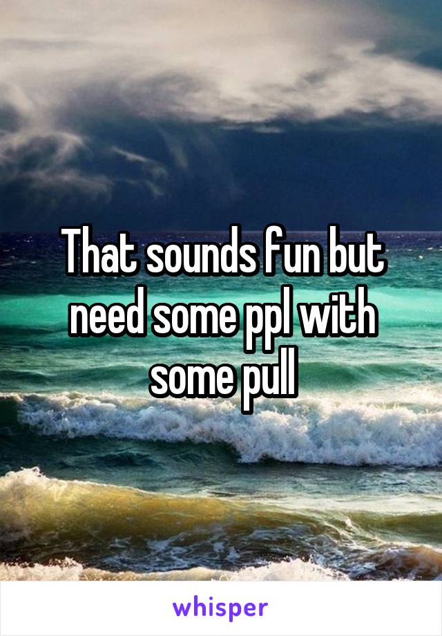That sounds fun but need some ppl with some pull