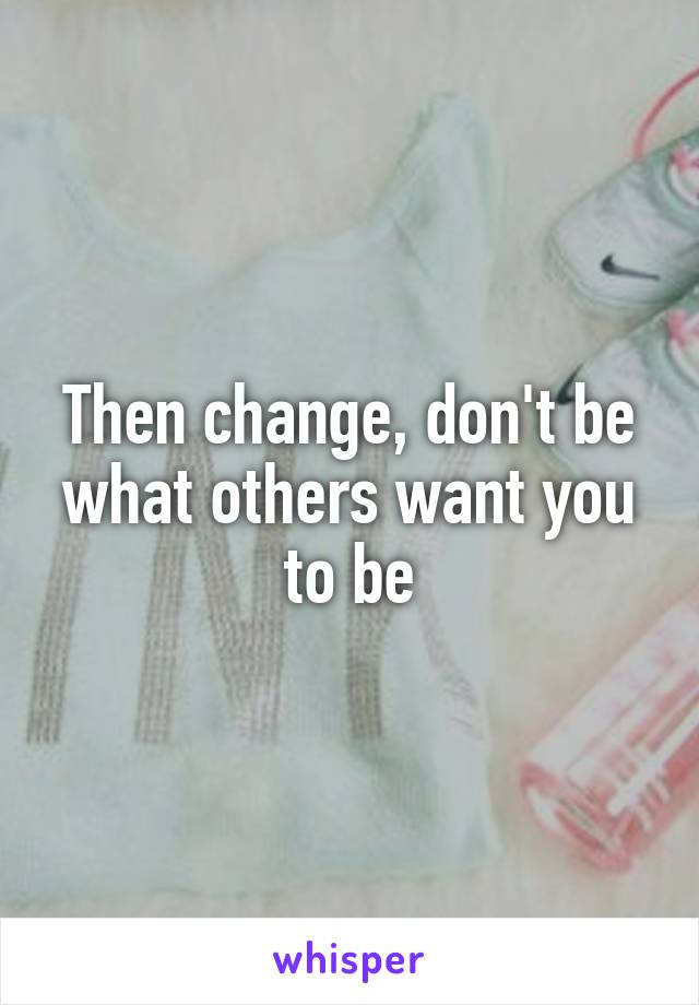Then change, don't be what others want you to be