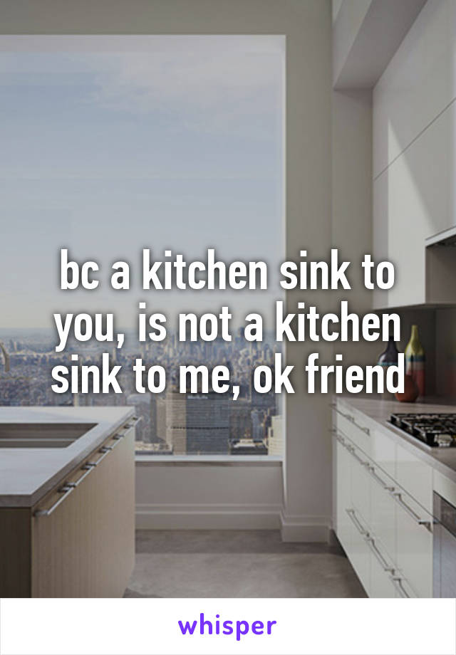 bc a kitchen sink to you, is not a kitchen sink to me, ok friend