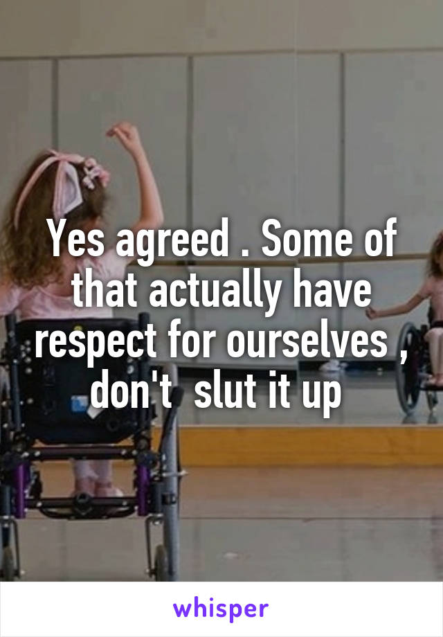 Yes agreed . Some of that actually have respect for ourselves , don't  slut it up 