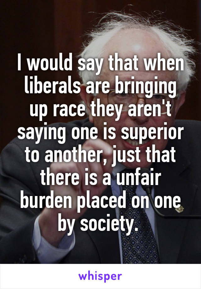 I would say that when liberals are bringing up race they aren't saying one is superior to another, just that there is a unfair burden placed on one by society. 