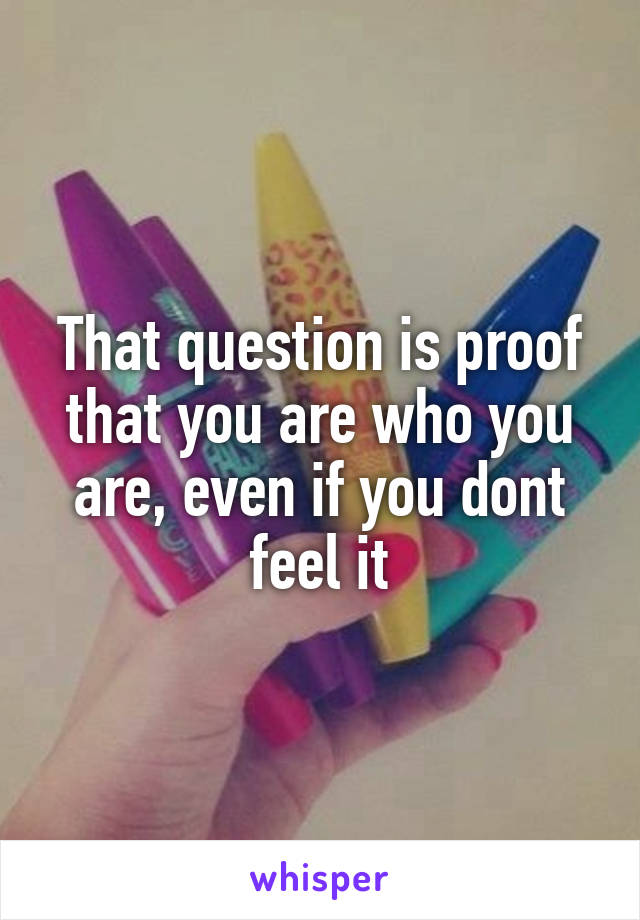 That question is proof that you are who you are, even if you dont feel it