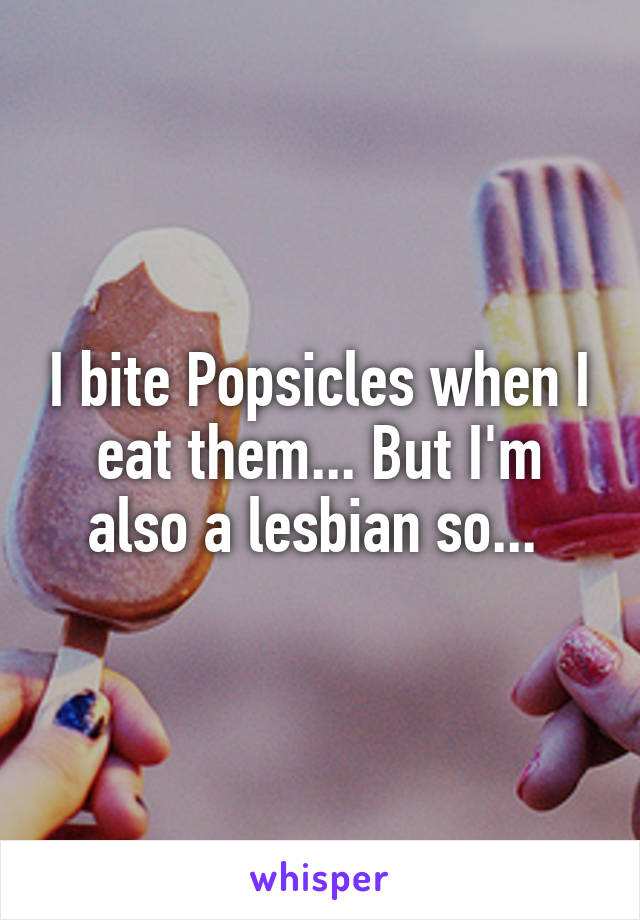I bite Popsicles when I eat them... But I'm also a lesbian so... 