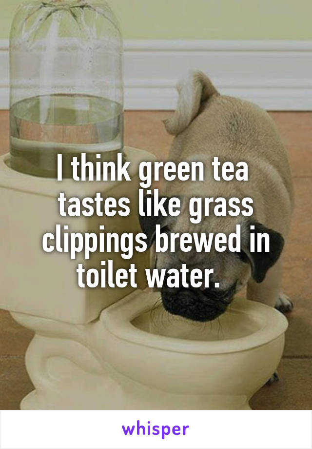 I think green tea  tastes like grass clippings brewed in toilet water.  