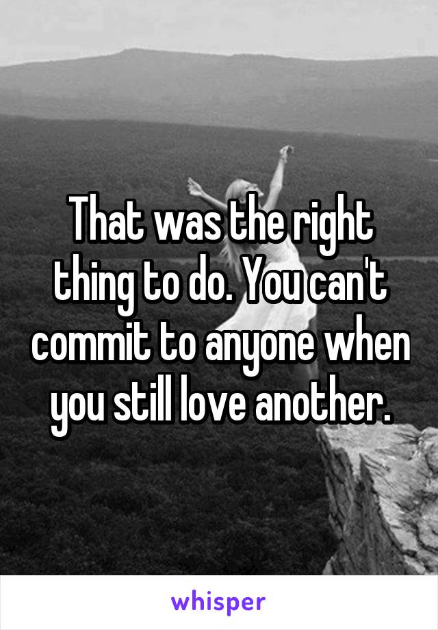 That was the right thing to do. You can't commit to anyone when you still love another.