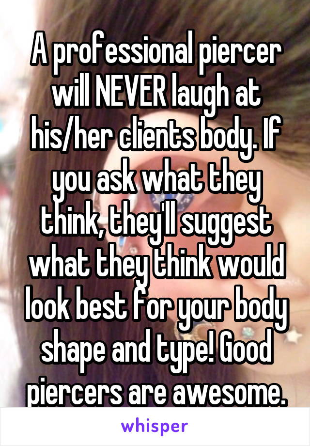 A professional piercer will NEVER laugh at his/her clients body. If you ask what they think, they'll suggest what they think would look best for your body shape and type! Good piercers are awesome.