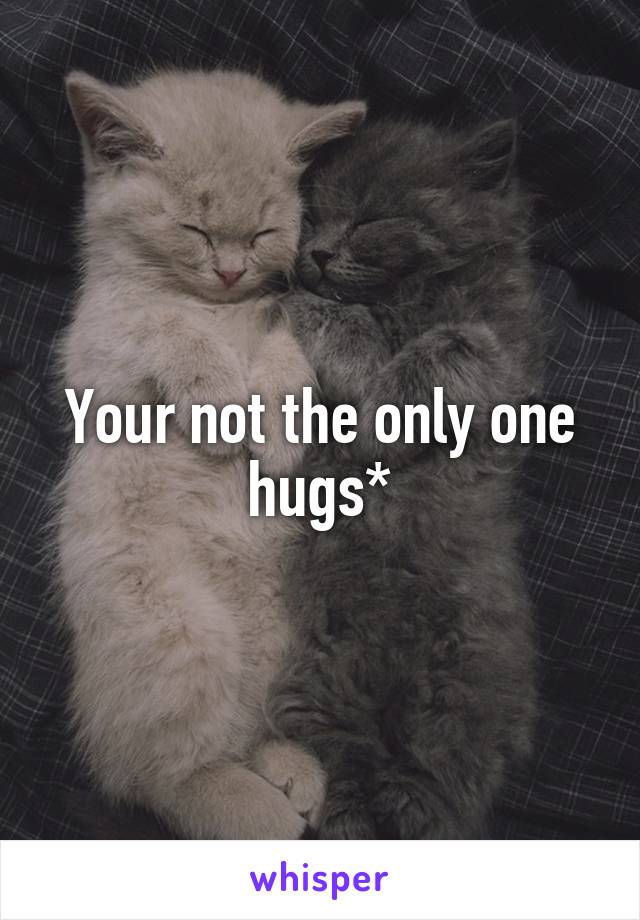 Your not the only one hugs*