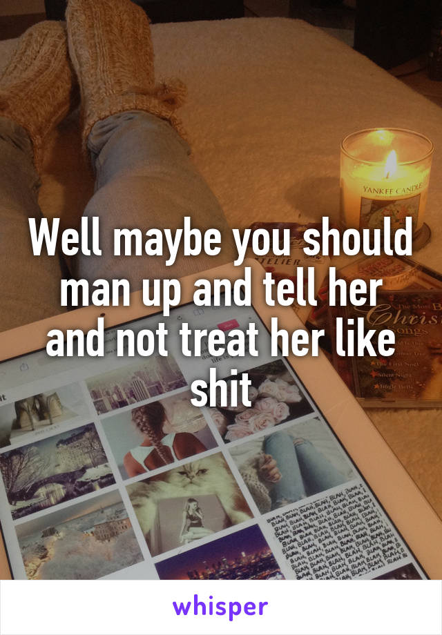 Well maybe you should man up and tell her and not treat her like shit