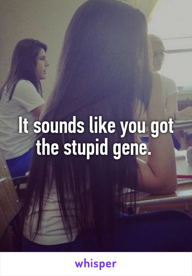 It sounds like you got the stupid gene. 