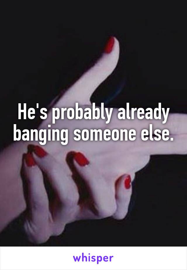 He's probably already banging someone else. 