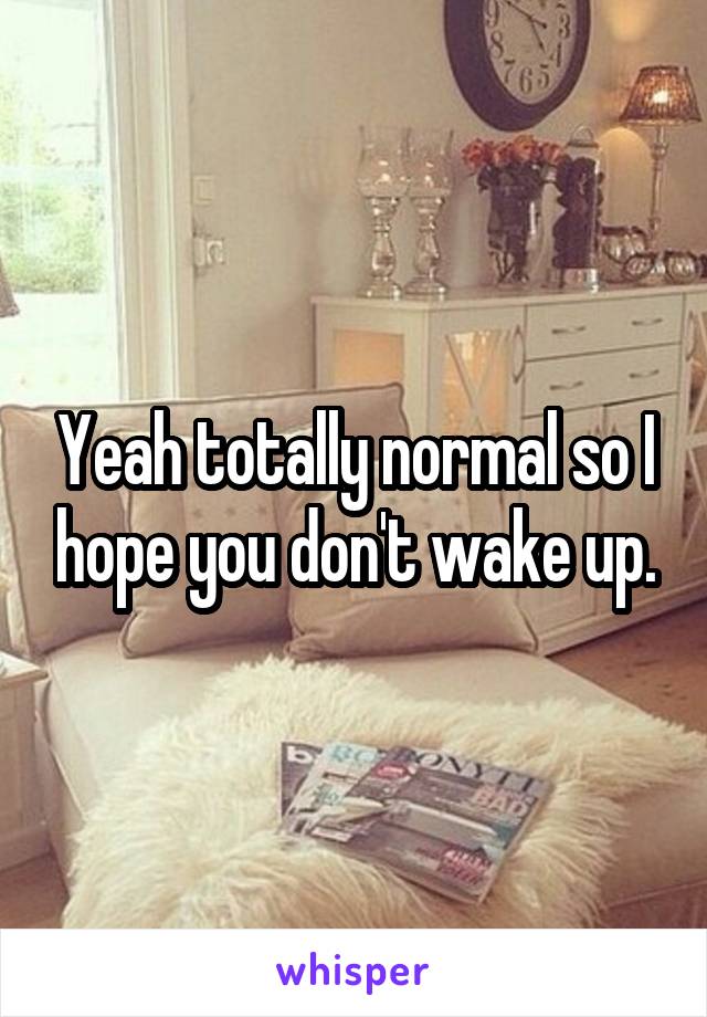 Yeah totally normal so I hope you don't wake up.